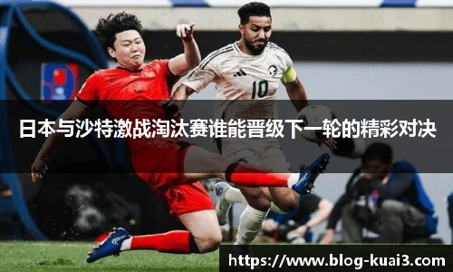 日本与沙特激战淘汰赛谁能晋级下一轮的精彩对决